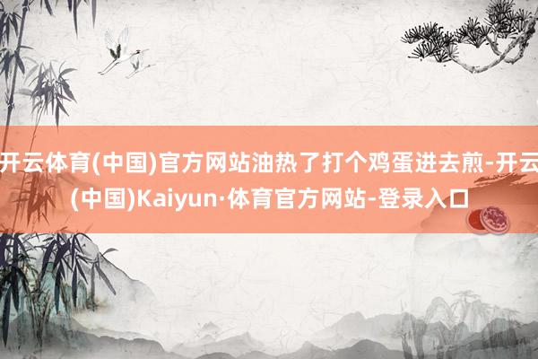 开云体育(中国)官方网站油热了打个鸡蛋进去煎-开云(中国)Kaiyun·体育官方网站-登录入口