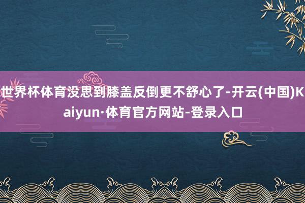 世界杯体育没思到膝盖反倒更不舒心了-开云(中国)Kaiyun·体育官方网站-登录入口