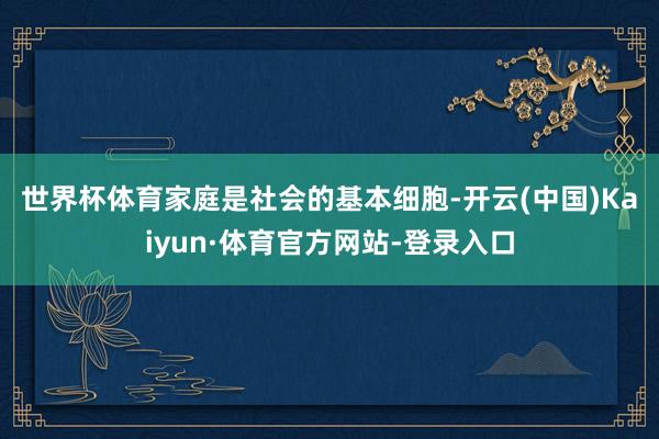 世界杯体育　　家庭是社会的基本细胞-开云(中国)Kaiyun·体育官方网站-登录入口