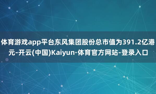 体育游戏app平台东风集团股份总市值为391.2亿港元-开云(中国)Kaiyun·体育官方网站-登录入口