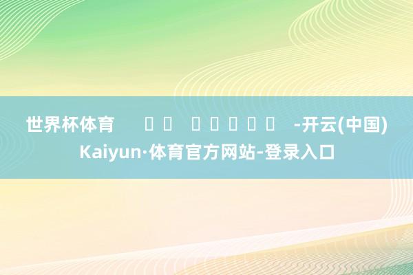 世界杯体育      		  					  -开云(中国)Kaiyun·体育官方网站-登录入口