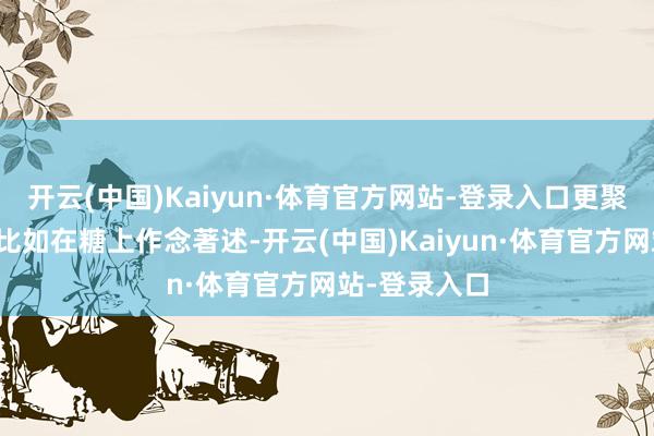 开云(中国)Kaiyun·体育官方网站-登录入口更聚焦在原物料比如在糖上作念著述-开云(中国)Kaiyun·体育官方网站-登录入口