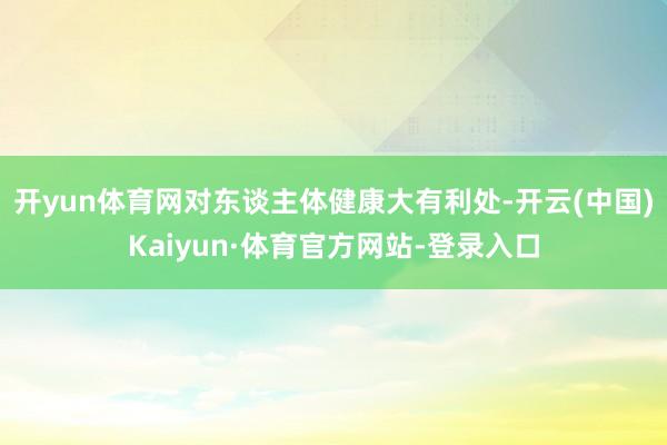 开yun体育网对东谈主体健康大有利处-开云(中国)Kaiyun·体育官方网站-登录入口