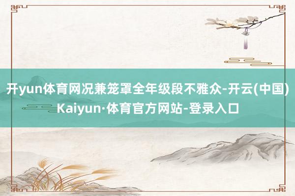 开yun体育网况兼笼罩全年级段不雅众-开云(中国)Kaiyun·体育官方网站-登录入口