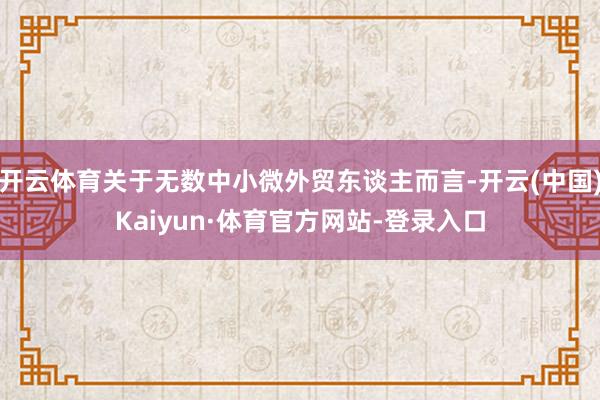 开云体育关于无数中小微外贸东谈主而言-开云(中国)Kaiyun·体育官方网站-登录入口