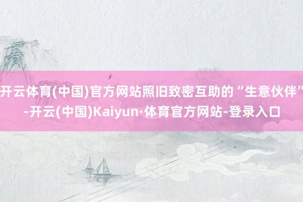 开云体育(中国)官方网站照旧致密互助的“生意伙伴”-开云(中国)Kaiyun·体育官方网站-登录入口