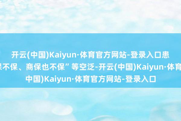 开云(中国)Kaiyun·体育官方网站-登录入口患者报销时际遇“医保不保、商保也不保”等空泛-开云(中国)Kaiyun·体育官方网站-登录入口