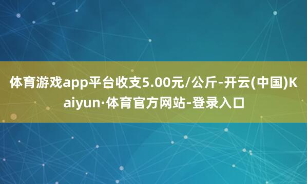 体育游戏app平台收支5.00元/公斤-开云(中国)Kaiyun·体育官方网站-登录入口