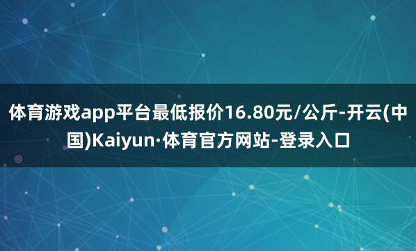 体育游戏app平台最低报价16.80元/公斤-开云(中国)Kaiyun·体育官方网站-登录入口