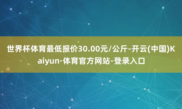 世界杯体育最低报价30.00元/公斤-开云(中国)Kaiyun·体育官方网站-登录入口