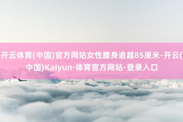 开云体育(中国)官方网站女性腰身逾越85厘米-开云(中国)Kaiyun·体育官方网站-登录入口