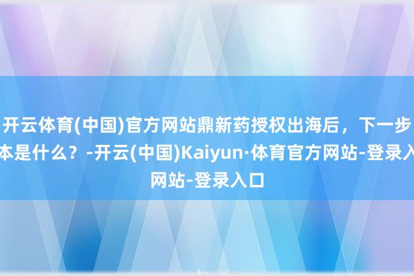 开云体育(中国)官方网站鼎新药授权出海后，下一步脚本是什么？-开云(中国)Kaiyun·体育官方网站-登录入口
