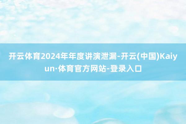 开云体育2024年年度讲演泄漏-开云(中国)Kaiyun·体育官方网站-登录入口