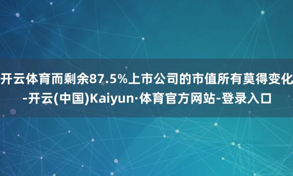 开云体育而剩余87.5%上市公司的市值所有莫得变化-开云(中国)Kaiyun·体育官方网站-登录入口