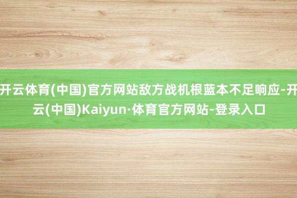 开云体育(中国)官方网站敌方战机根蓝本不足响应-开云(中国)Kaiyun·体育官方网站-登录入口