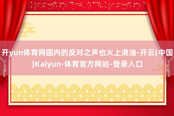 开yun体育网国内的反对之声也火上浇油-开云(中国)Kaiyun·体育官方网站-登录入口