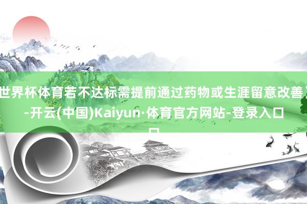 世界杯体育若不达标需提前通过药物或生涯留意改善）-开云(中国)Kaiyun·体育官方网站-登录入口