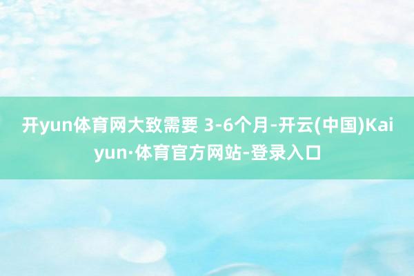 开yun体育网大致需要 3-6个月-开云(中国)Kaiyun·体育官方网站-登录入口