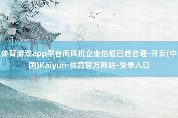 体育游戏app平台而风机企业估值已趋合理-开云(中国)Kaiyun·体育官方网站-登录入口