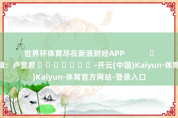 世界杯体育尽在新浪财经APP            						牵累剪辑：卢昱君 							-开云(中国)Kaiyun·体育官方网站-登录入口