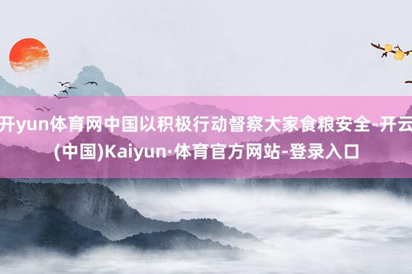 开yun体育网中国以积极行动督察大家食粮安全-开云(中国)Kaiyun·体育官方网站-登录入口
