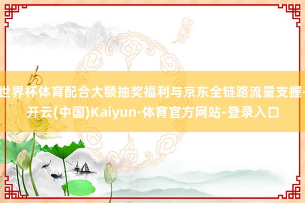 世界杯体育配合大额抽奖福利与京东全链路流量支握-开云(中国)Kaiyun·体育官方网站-登录入口