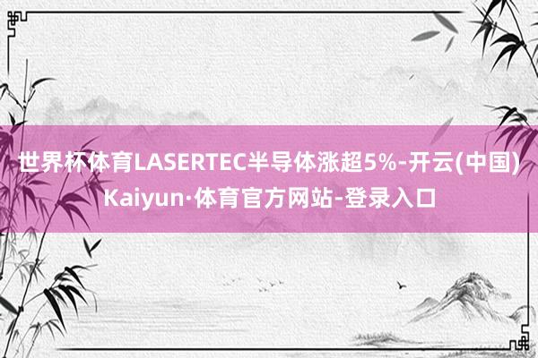 世界杯体育LASERTEC半导体涨超5%-开云(中国)Kaiyun·体育官方网站-登录入口