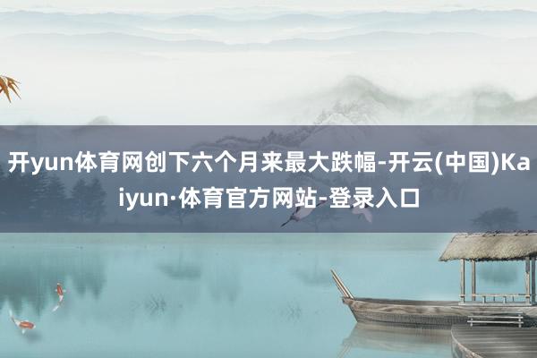 开yun体育网创下六个月来最大跌幅-开云(中国)Kaiyun·体育官方网站-登录入口