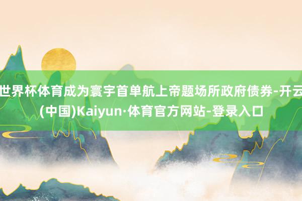 世界杯体育成为寰宇首单航上帝题场所政府债券-开云(中国)Kaiyun·体育官方网站-登录入口