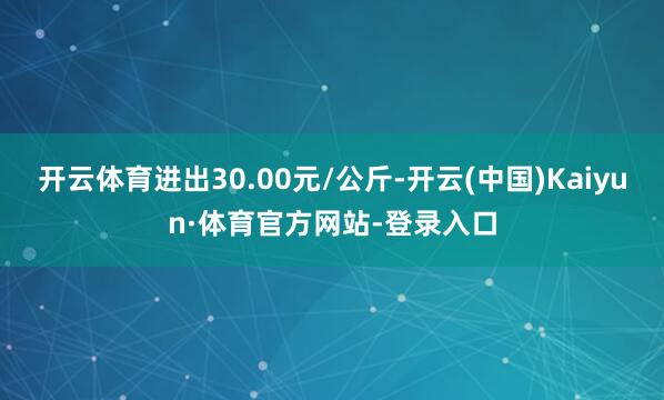 开云体育进出30.00元/公斤-开云(中国)Kaiyun·体育官方网站-登录入口