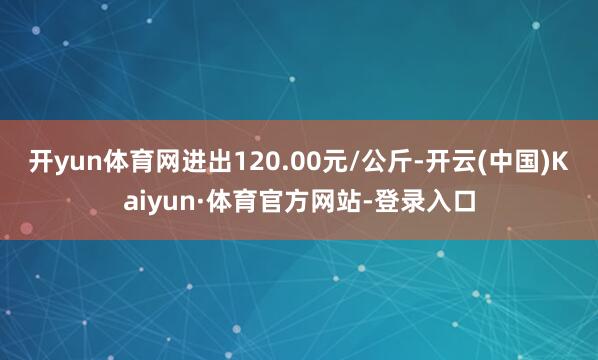 开yun体育网进出120.00元/公斤-开云(中国)Kaiyun·体育官方网站-登录入口