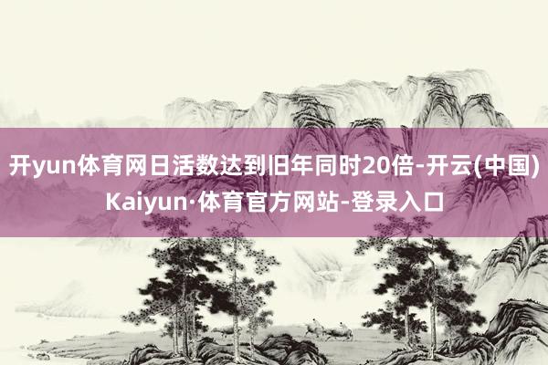 开yun体育网日活数达到旧年同时20倍-开云(中国)Kaiyun·体育官方网站-登录入口