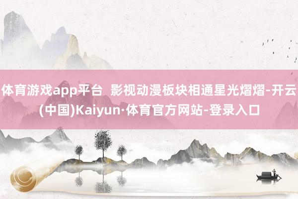 体育游戏app平台  影视动漫板块相通星光熠熠-开云(中国)Kaiyun·体育官方网站-登录入口