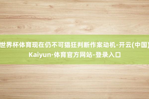 世界杯体育现在仍不可猖狂判断作案动机-开云(中国)Kaiyun·体育官方网站-登录入口