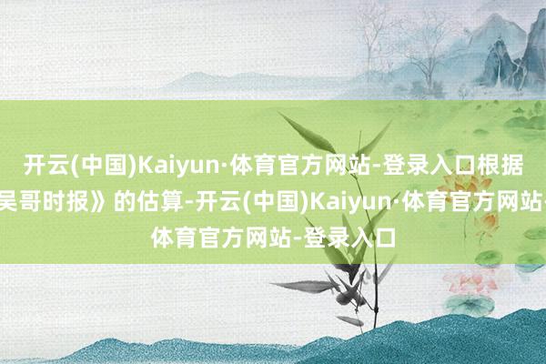 开云(中国)Kaiyun·体育官方网站-登录入口根据柬埔寨《吴哥时报》的估算-开云(中国)Kaiyun·体育官方网站-登录入口