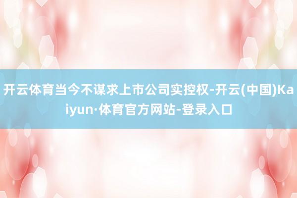 开云体育当今不谋求上市公司实控权-开云(中国)Kaiyun·体育官方网站-登录入口