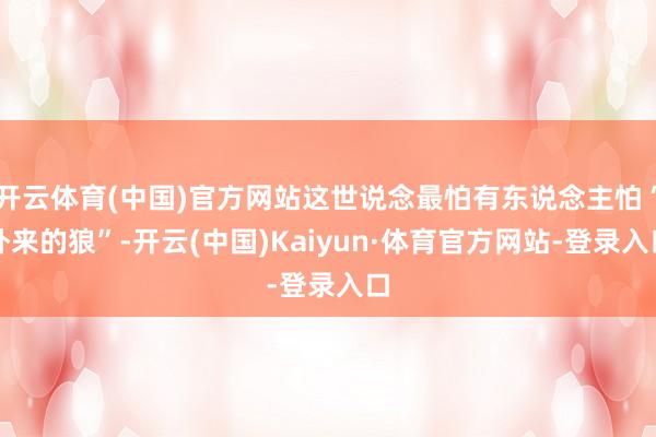 开云体育(中国)官方网站这世说念最怕有东说念主怕“外来的狼”-开云(中国)Kaiyun·体育官方网站-登录入口