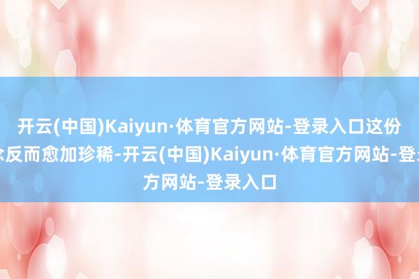 开云(中国)Kaiyun·体育官方网站-登录入口这份隧说念反而愈加珍稀-开云(中国)Kaiyun·体育官方网站-登录入口