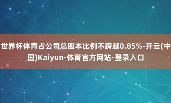 世界杯体育占公司总股本比例不跨越0.85%-开云(中国)Kaiyun·体育官方网站-登录入口