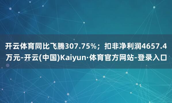 开云体育同比飞腾307.75%；扣非净利润4657.4万元-开云(中国)Kaiyun·体育官方网站-登录入口