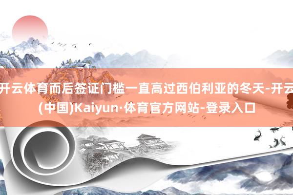 开云体育而后签证门槛一直高过西伯利亚的冬天-开云(中国)Kaiyun·体育官方网站-登录入口